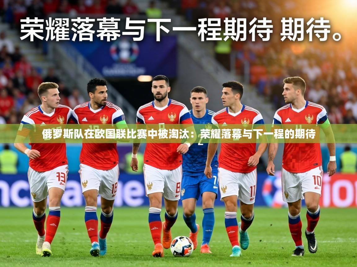 俄罗斯队在欧国联比赛中被淘汰：荣耀落幕与下一程的期待  第1张