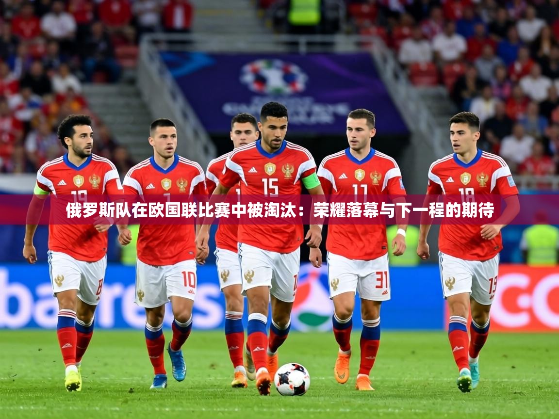 俄罗斯队在欧国联比赛中被淘汰：荣耀落幕与下一程的期待  第2张